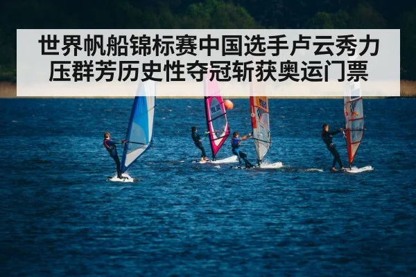 世界帆船锦标赛中国选手卢云秀力压群芳历史性夺冠斩获奥运门票