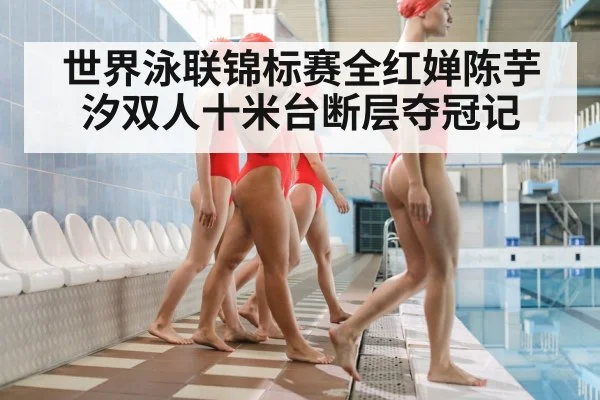 世界泳联锦标赛全红婵陈芋汐双人十米台断层夺冠记