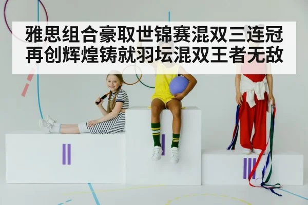 雅思组合豪取世锦赛混双三连冠再创辉煌铸就羽坛混双王者无敌